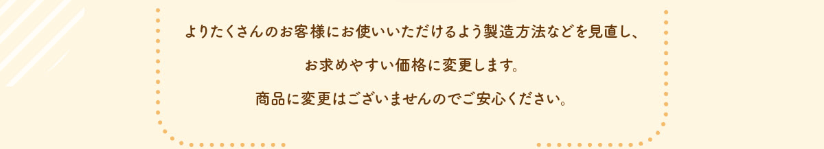よりたくさんのお客様にお使いいただけるよう製造方法などを見直し、お求めやすい価格に変更します。商品に変更はございませんのでご安心ください。