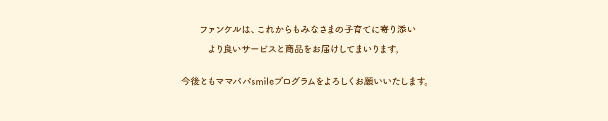 ファンケルは、これからもみなさまの子育てに寄り添いより良いサービスと商品をお届けしてまいります。今後ともママパパsmileプログラムをよろしくお願いいたします。