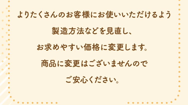 よりたくさんのお客様にお使いいただけるよう製造方法などを見直し、お求めやすい価格に変更します。商品に変更はございませんのでご安心ください。