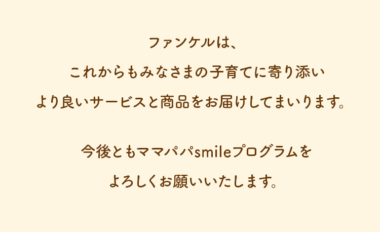 ファンケルは、これからもみなさまの子育てに寄り添いより良いサービスと商品をお届けしてまいります。今後ともママパパsmileプログラムをよろしくお願いいたします。