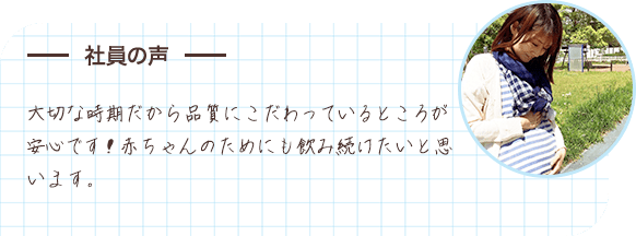 社員の声 大切な時期だから品質にこだわっているところが安心です！赤ちゃんのためにも飲み続けたいと思います。