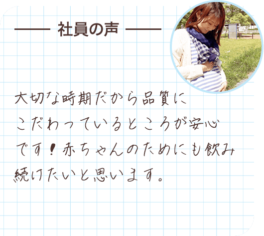 社員の声 大切な時期だから品質にこだわっているところが安心です！赤ちゃんのためにも飲み続けたいと思います。