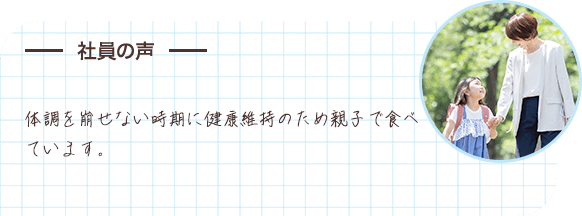 社員の声 体調を崩せない時期に健康維持のため親子で食べています。