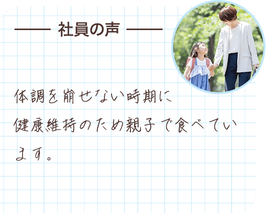 社員の声 体調を崩せない時期に健康維持のため親子で食べています。