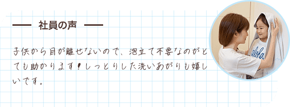 社員の声 子供から目が離せないので、泡立て不要なのがとても助かります！しっとりした洗いあがりも嬉しいです。