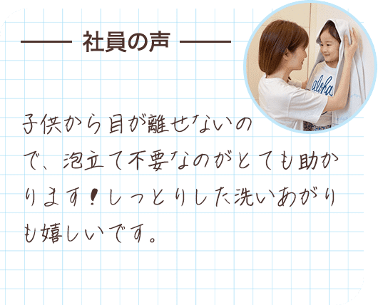 社員の声 子供から目が離せないので、泡立て不要なのがとても助かります！しっとりした洗いあがりも嬉しいです。