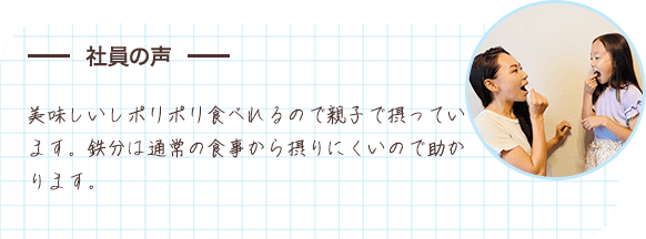 社員の声 美味しいしポリポリ食べれるので親子で摂っています。鉄分は通常の食事から摂りにくいので助かります。