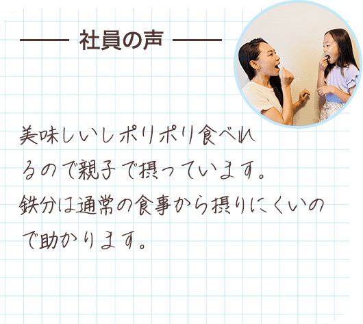 社員の声 美味しいしポリポリ食べれるので親子で摂っています。鉄分は通常の食事から摂りにくいので助かります。