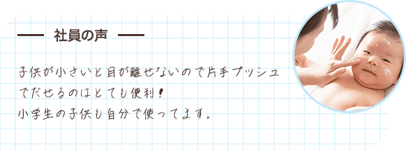 社員の声 子供が小さいと目が離せないので片手プッシュでだせるのはとても便利！小学生の子供も自分で使ってます。