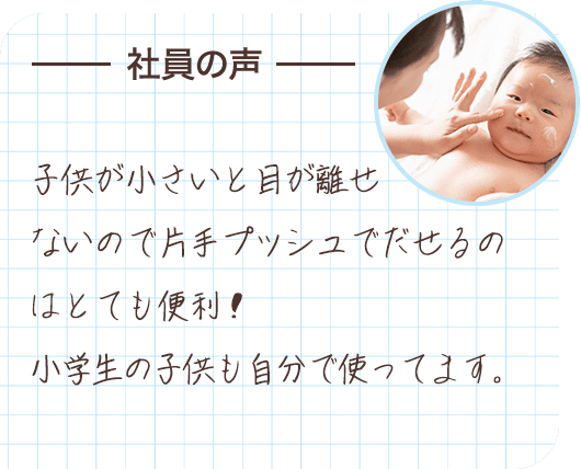 社員の声 子供が小さいと目が離せないので片手プッシュでだせるのはとても便利！小学生の子供も自分で使ってます。