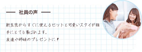 社員の声 新生児からすぐに使えるセットと可愛いスタイが相手にとても喜ばれます。友達や姉妹のプレゼントに！