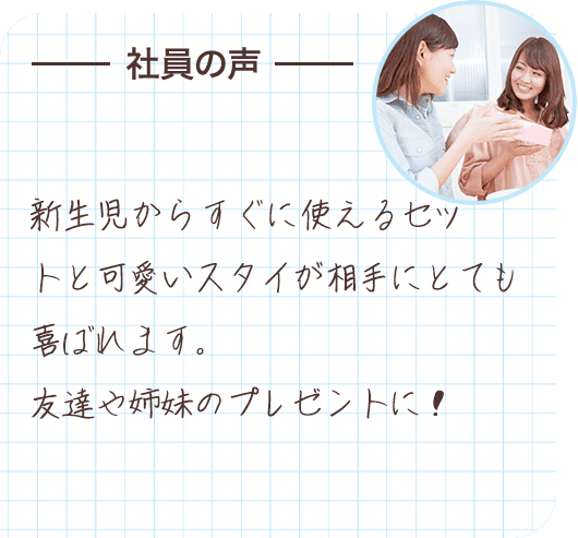 社員の声 新生児からすぐに使えるセットと可愛いスタイが相手にとても喜ばれます。友達や姉妹のプレゼントに！