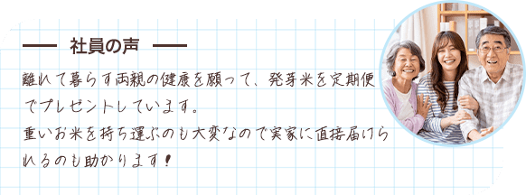 社員の声 離れて暮らす両親の健康を願って、発芽米を定期便でプレゼントしています。重いお米を持ち運ぶのも大変なので実家に直接届けられるのも助かります！