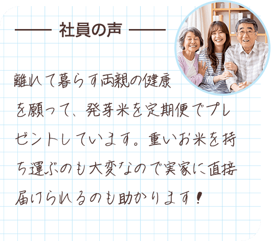 社員の声 離れて暮らす両親の健康を願って、発芽米を定期便でプレゼントしています。重いお米を持ち運ぶのも大変なので実家に直接届けられるのも助かります！