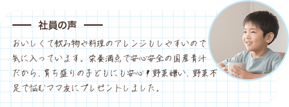 社員の声 おいしくて飲み物や料理のアレンジもしやすいので気に入っています。栄養満点で安心安全の国産青汁だから、育ち盛りの子どもにも安心！野菜嫌い、野菜不足で悩むママ友にプレゼントしました。