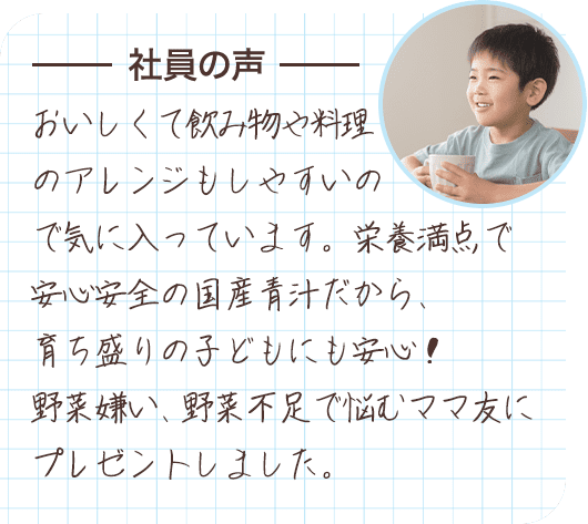 社員の声 おいしくて飲み物や料理のアレンジもしやすいので気に入っています。栄養満点で安心安全の国産青汁だから、育ち盛りの子どもにも安心！野菜嫌い、野菜不足で悩むママ友にプレゼントしました。