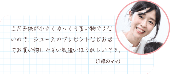 まだ子供が小さくゆっくり買い物できないので、ジュースのプレゼントなどお店でお買い物しやすい気遣いはうれしいです。 （1歳のママ）