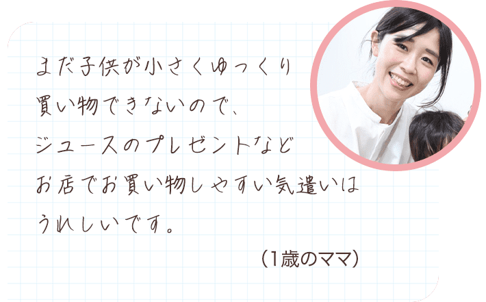 まだ子供が小さくゆっくり買い物できないので、ジュースのプレゼントなどお店でお買い物しやすい気遣いはうれしいです。 （1歳のママ）