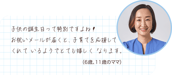 子供の誕生日って特別ですよね！お祝いメールが届くと、子育てを応援してくれているようでとても嬉しくなります。 （6歳、11歳のママ）