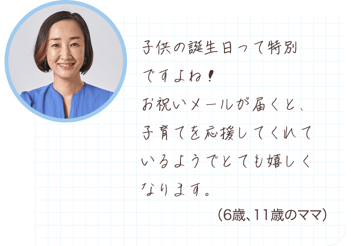 子供の誕生日って特別ですよね！お祝いメールが届くと、子育てを応援してくれているようでとても嬉しくなります。 （6歳、11歳のママ）