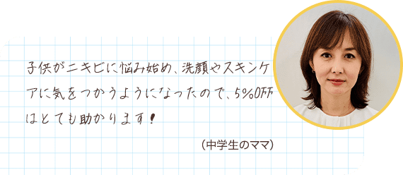 子供がニキビに悩み始め、洗顔やスキンケアに気をつかうようになったので、5％OFFはとても助かります！ （中学生のママ）