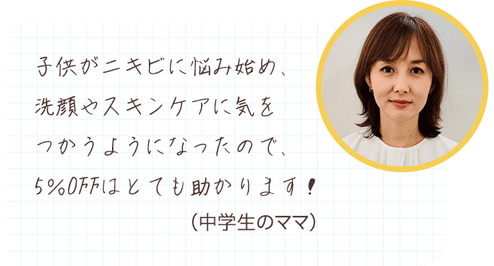 子供がニキビに悩み始め、洗顔やスキンケアに気をつかうようになったので、5％OFFはとても助かります！ （中学生のママ）