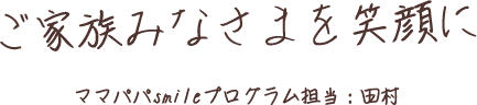 ご家族みなさまを笑顔に ママパパsmileプログラム担当：田村