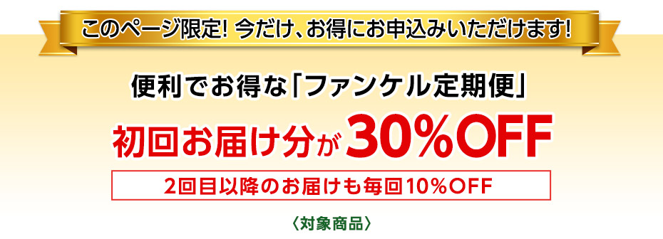 このページ限定！ 今だけ、お得にお申込みいただけます！　便利でお得なファンケル定期便「健康・得楽便」初回お届け分が30％OFF　2回目以降のお届けも毎回お得な10％OFF　〈対象商品〉