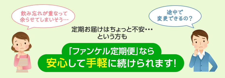 飲み忘れが重なって余らせてしまいそう… 途中で変更できるの? 定期お届けはちょっと不安・・・という方も 「ファンケル定期便」なら安心して手軽に続けられます!