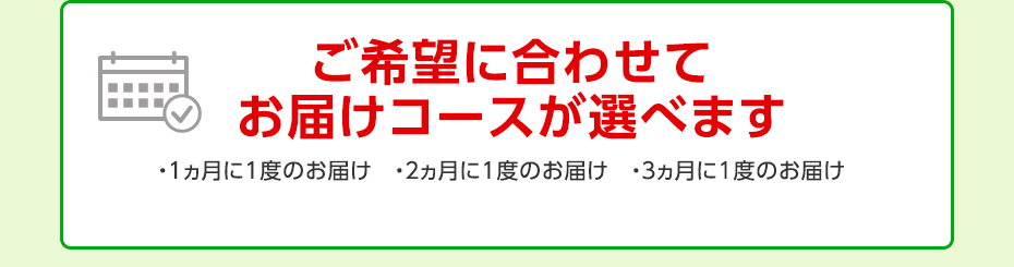ご希望に合わせてお届けコースが選べます ・1ヵ月に1度のお届け ・2ヵ月に1度のお届け ・3ヵ月に1度のお届け