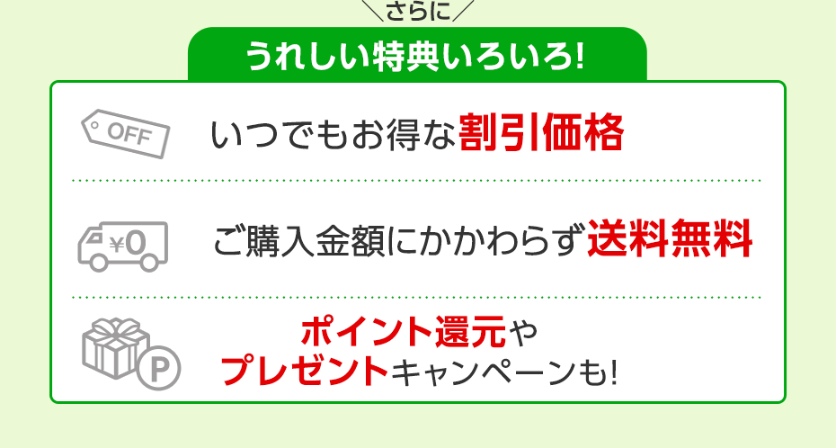 さらにうれしい特典いろいろ！　いつでもお得な割引価格　ご購入金額にかかわらず送料無料　ポイント還元やプレゼントキャンペーンも！