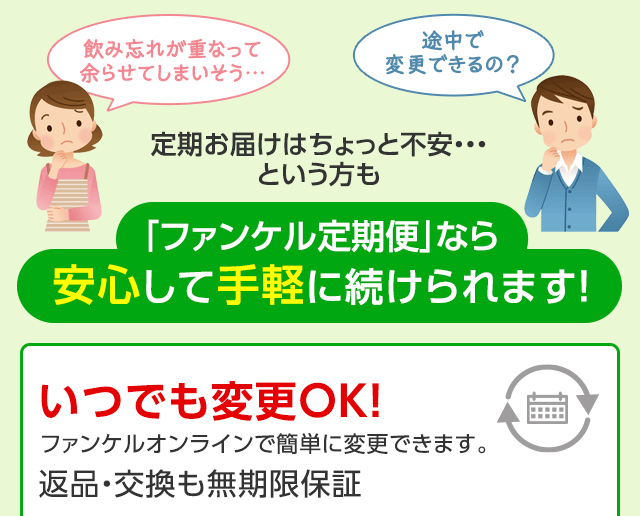 飲み忘れが重なって余らせてしまいそう… 途中で変更できるの? 定期お届けはちょっと不安・・・という方も 「ファンケル定期便」なら安心して手軽に続けられます! いつでも変更OK!ファンケルオンラインで簡単に変更できます。返品・交換 無期限保証