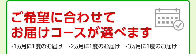 ご希望に合わせてお届けコースが選べます ・1ヵ月に1度のお届け ・2ヵ月に1度のお届け ・3ヵ月に1度のお届け
