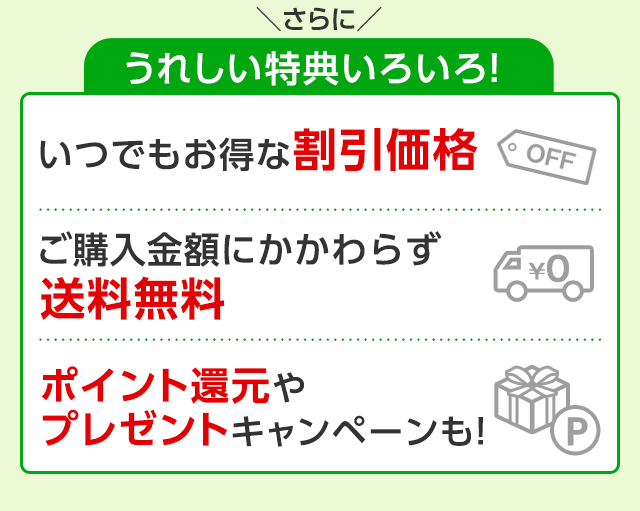 さらにうれしい特典いろいろ！　いつでもお得な割引価格　ご購入金額にかかわらず送料無料　ポイント還元やプレゼントキャンペーンも！