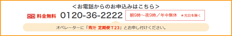 お電話からのお申込みはこちら 料金無料0120-36-2222 朝9時~夜9時/年中無休*元日を除く オペレーターに「青汁 定期便 T23」とお申し付けください。