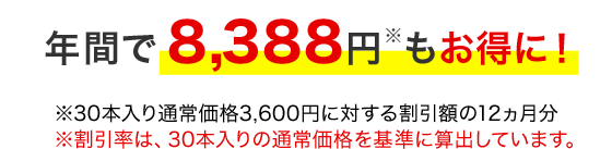 年間で8,388円もお得に! ※30本入りの通常価格3,600円に対する割引額の12ヵ月分 ※割引率は、30本入りの通常価格を基準に算出しています。