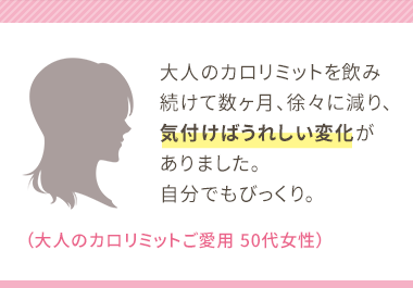 大人のカロリミットを飲み続けて数ヶ月、徐々に減り、気付けばうれしい変化がありました。自分でもびっくり。（大人のカロリミットご愛用 50代女性）