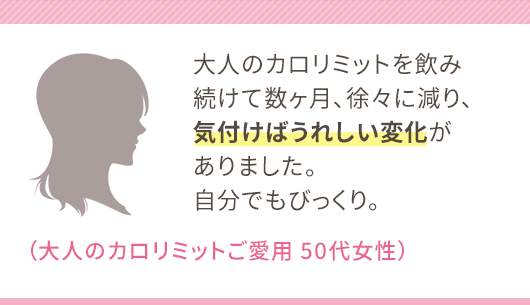 大人のカロリミットを飲み続けて数ヶ月、徐々に減り、気付けばうれしい変化がありました。自分でもびっくり。（大人のカロリミットご愛用 50代女性）