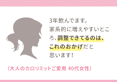 3年飲んでます。家系的に増えやすいところ、調整できてるのは、これのおかげだと思います！（大人のカロリミットご愛用 40代女性）