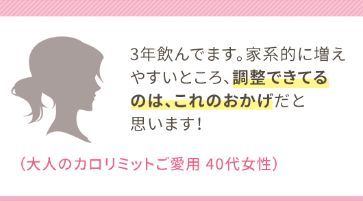 3年飲んでます。家系的に増えやすいところ、調整できてるのは、これのおかげだと思います！（大人のカロリミットご愛用 40代女性）