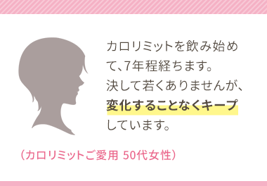 カロリミットを飲み始めて、7年程経ちます。決して若くありませんが、変化することなくキープしています。（カロリミットご愛用 50代女性）