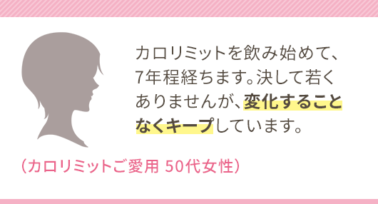 カロリミットを飲み始めて、7年程経ちます。決して若くありませんが、変化することなくキープしています。（カロリミットご愛用 50代女性）
