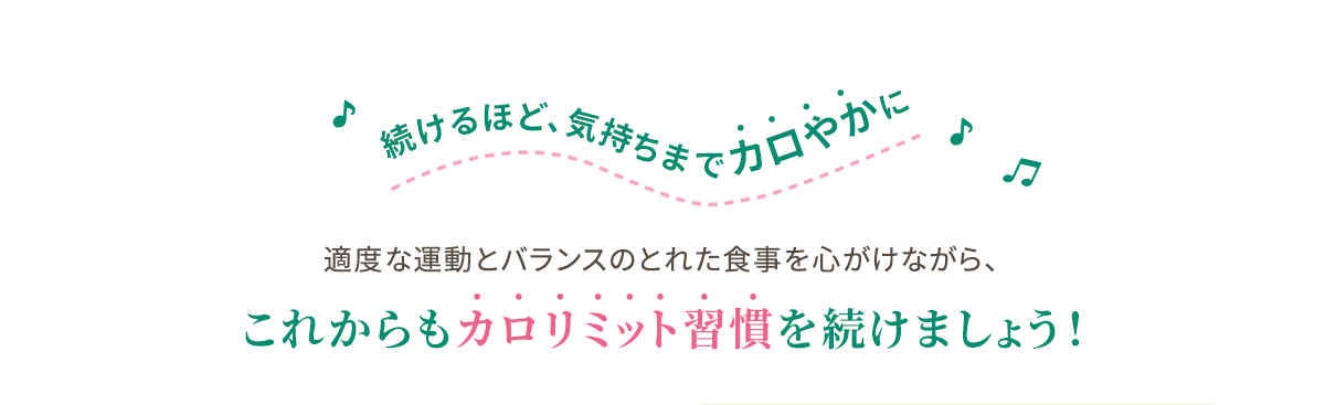 続けるほど、気持ちまでカロやかに 適度な運動とバランスのとれた食事を心がけながら、これからもカロリミット習慣を続けましょう！