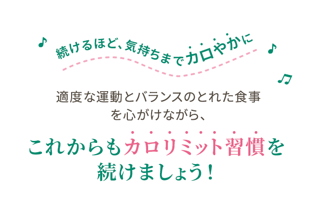 続けるほど、気持ちまでカロやかに 適度な運動とバランスのとれた食事を心がけながら、これからもカロリミット習慣を続けましょう！