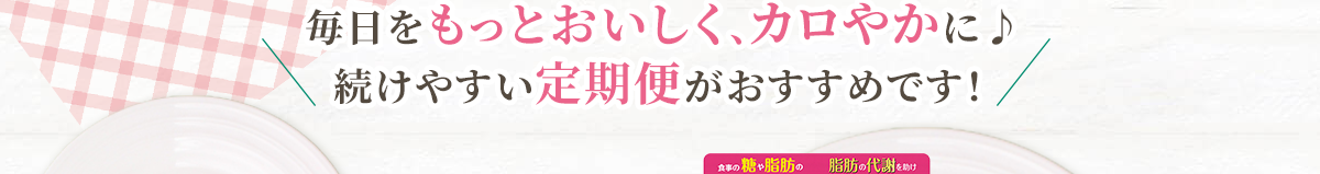 毎日をもっとおいしく、カロやかに♪続けやすい定期便がおすすめです！