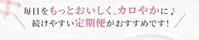 毎日をもっとおいしく、カロやかに♪続けやすい定期便がおすすめです！