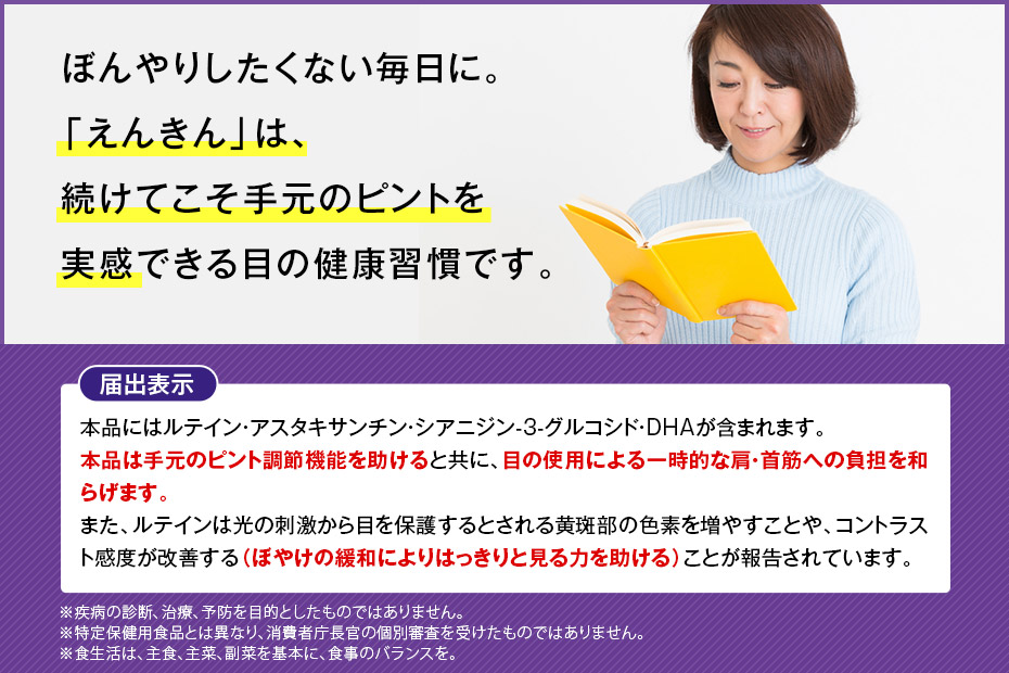 ぼんやりしたくない毎日に。「えんきん」は、続けてこそ手元のピントを実感できる目の健康習慣です。 届出表示 本品にはルテイン・アスタキサンチン・シアニジン-3-グルコシド・DHAが含まれます。本品は手元のピント調節機能を助けると共に、目の使用による一時的な肩・首筋への負担を和らげます。また、ルテインは光の刺激から目を保護するとされる黄斑部の色素を増やすことや、コントラスト感度が改善する(ぼやけの緩和によりはっきりと見る力を助ける)ことが報告されています。 ※疾病の診断、治療、予防を目的としたものではありません。※特定保健用食品とは異なり、消費者庁長官の個別審査を受けたものではありません。※食生活は、主食、主菜、副菜を基本に、食事のバランスを。