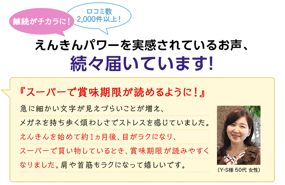 継続がチカラに! 口コミ数2,000件以上! えんきんパワーを実感されているお声、続々届いています! 『スーパーで賞味期限が読めるように!』 急に細かい文字が見えづらいことが増え、メガネを持ち歩く煩わしさでストレスを感じていました。えんきんを始めて約1ヵ月後、目がラクになり、スーパーで買い物しているとき、賞味期限が読みやすくなりました。肩や首筋もラクになって嬉しいです。(Y・S様 50代 女性)
