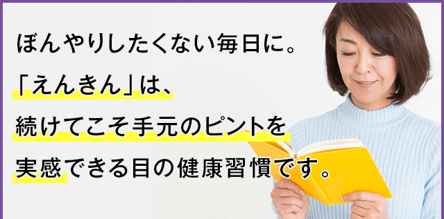 ぼんやりしたくない毎日に。「えんきん」は、続けてこそ手元のピントを実感できる目の健康習慣です。