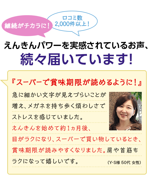 継続がチカラに! 口コミ数2,000件以上! えんきんパワーを実感されているお声、続々届いています! 『スーパーで賞味期限が読めるように!』 急に細かい文字が見えづらいことが増え、メガネを持ち歩く煩わしさでストレスを感じていました。えんきんを始めて約1ヵ月後、目がラクになり、スーパーで買い物しているとき、賞味期限が読みやすくなりました。肩や首筋もラクになって嬉しいです。(Y・S様 50代 女性)
